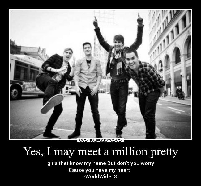 Yes, I may meet a million pretty - girls that know my name But dont you worry
Cause you have my heart♥
-WorldWide :3 ♥