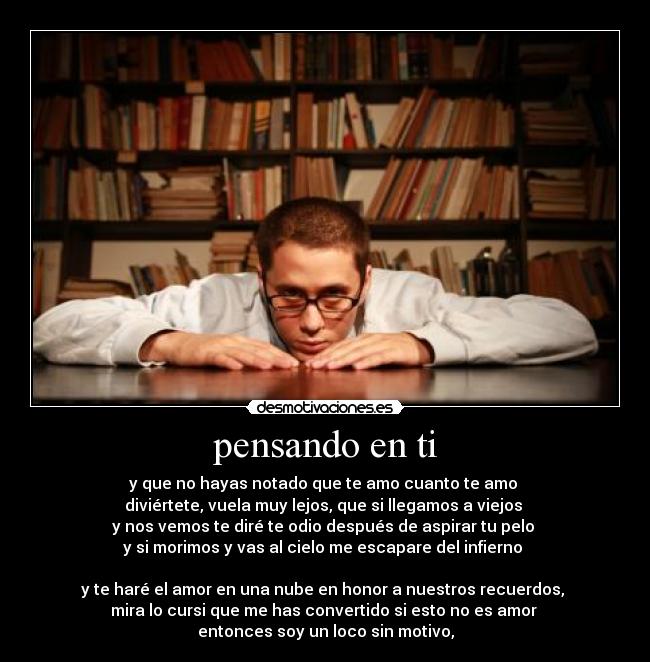 pensando en ti - y que no hayas notado que te amo cuanto te amo 
diviértete, vuela muy lejos, que si llegamos a viejos 
y nos vemos te diré te odio después de aspirar tu pelo 
y si morimos y vas al cielo me escapare del infierno 

y te haré el amor en una nube en honor a nuestros recuerdos, 
mira lo cursi que me has convertido si esto no es amor 
entonces soy un loco sin motivo,