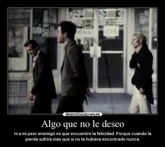 Algo que no le deseo - ni a mi peor enemigo es que encuentre la felicidad. Porque cuando la
pierda sufrirá más que si no la hubiera encontrado nunca.