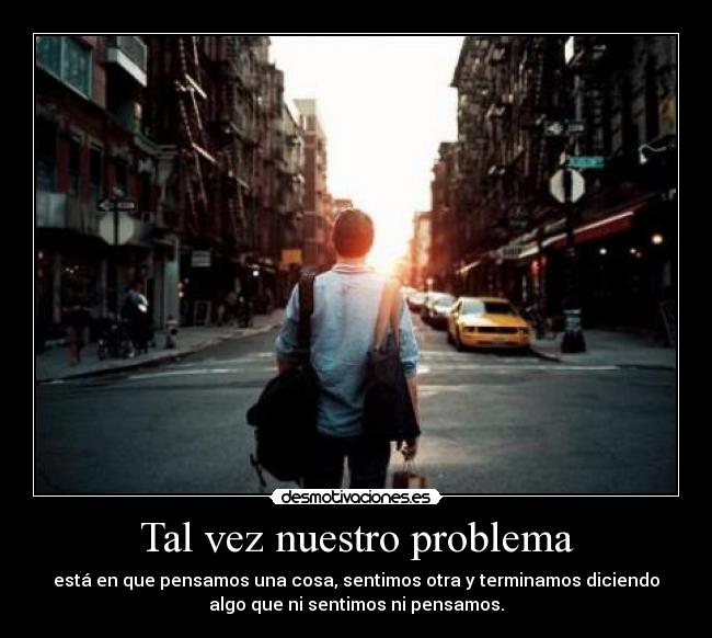 Tal vez nuestro problema - está en que pensamos una cosa, sentimos otra y terminamos diciendo
algo que ni sentimos ni pensamos.