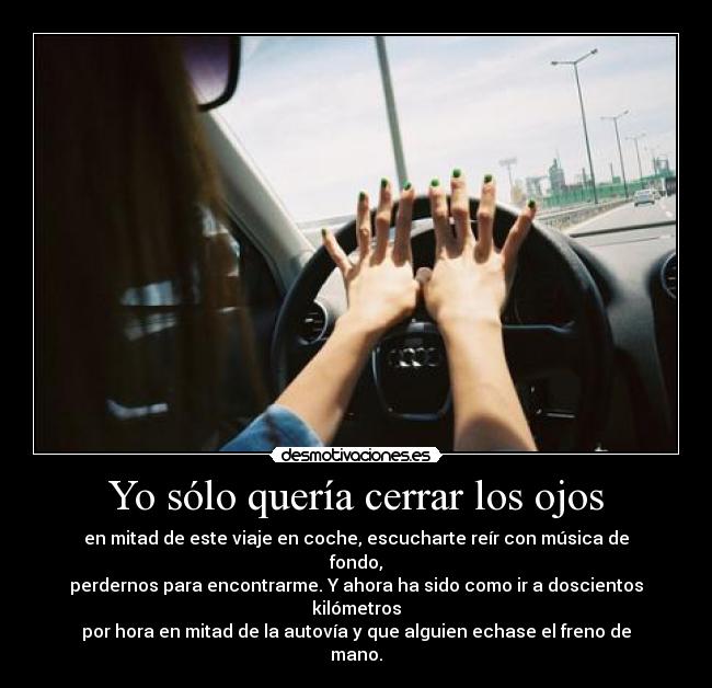 Yo sólo quería cerrar los ojos - en mitad de este viaje en coche, escucharte reír con música de fondo,
perdernos para encontrarme. Y ahora ha sido como ir a doscientos kilómetros
por hora en mitad de la autovía y que alguien echase el freno de mano.