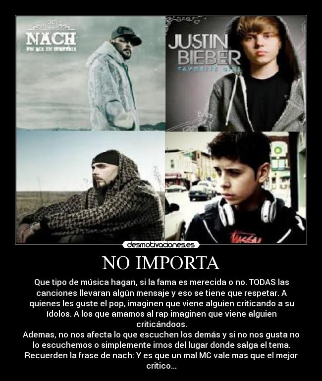 NO IMPORTA - Que tipo de música hagan, si la fama es merecida o no. TODAS las
canciones llevaran algún mensaje y eso se tiene que respetar. A
quienes les guste el pop, imaginen que viene alguien criticando a su
ídolos. A los que amamos al rap imaginen que viene alguien
criticándoos.
Ademas, no nos afecta lo que escuchen los demás y si no nos gusta no
lo escuchemos o simplemente irnos del lugar donde salga el tema.
Recuerden la frase de nach: Y es que un mal MC vale mas que el mejor
critico...