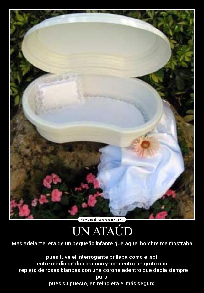 UN ATAÚD - Más adelante  era de un pequeño infante que aquel hombre me mostraba 
pues tuve el interrogante brillaba como el sol 
entre medio de dos bancas y por dentro un grato olor
  repleto de rosas blancas con una corona adentro que decía siempre puro 
pues su puesto, en reino era el más seguro.