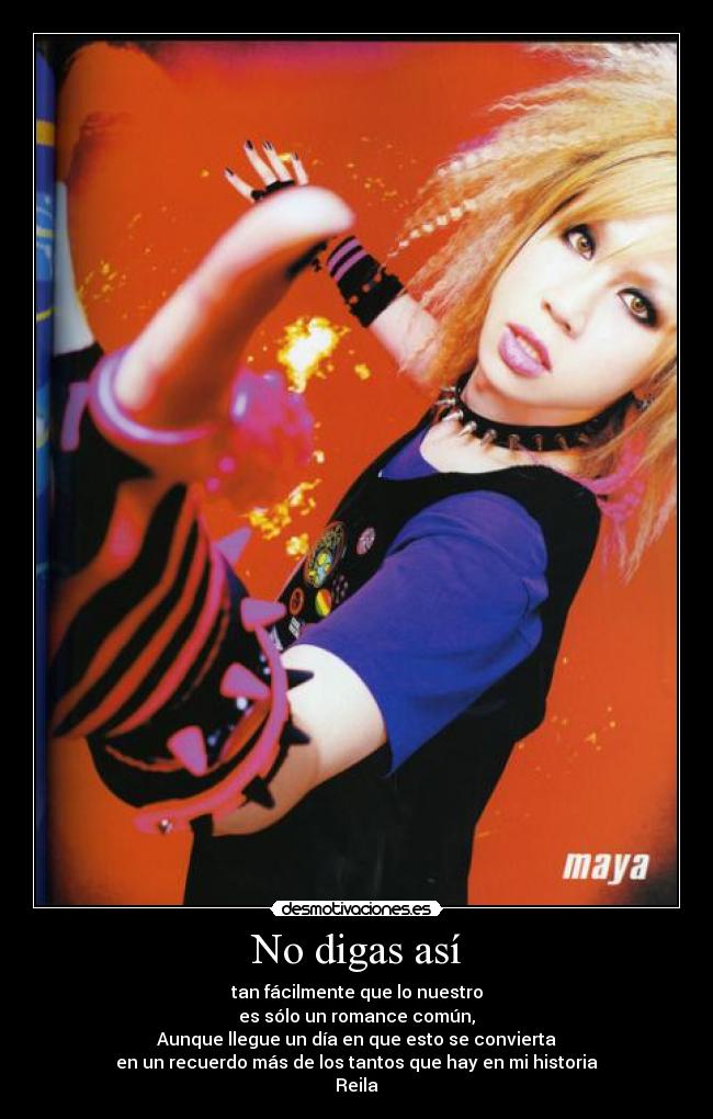No digas así - tan fácilmente que lo nuestro
es sólo un romance común,
Aunque llegue un día en que esto se convierta
en un recuerdo más de los tantos que hay en mi historia
Reila♥