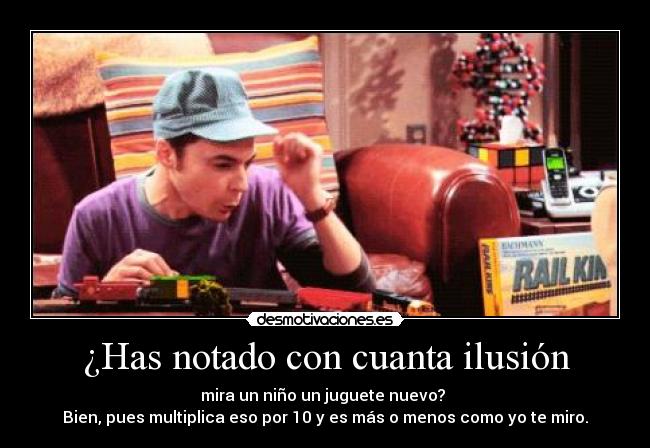 ¿Has notado con cuanta ilusión - mira un niño un juguete nuevo? 
Bien, pues multiplica eso por 10 y es más o menos como yo te miro.