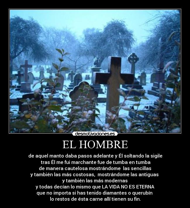 EL HOMBRE - de aquel manto daba pasos adelante y Él soltando la sigile
 tras Él me fui marchante fue de tumba en tumba
 de manera cautelosa mostrándome  las sencillas 
y también las más costosas,  mostrándome las antiguas 
 y también las más modernas 
y todas decían lo mismo que LA VIDA NO ES ETERNA
 que no importa si has tenido diamantes o querubín  
lo restos de ésta carne allí tienen su fin.