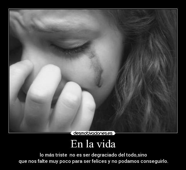 En la vida - lo más triste no es ser degraciado del todo,sino
que nos falte muy poco para ser felices y no podamos conseguirlo.