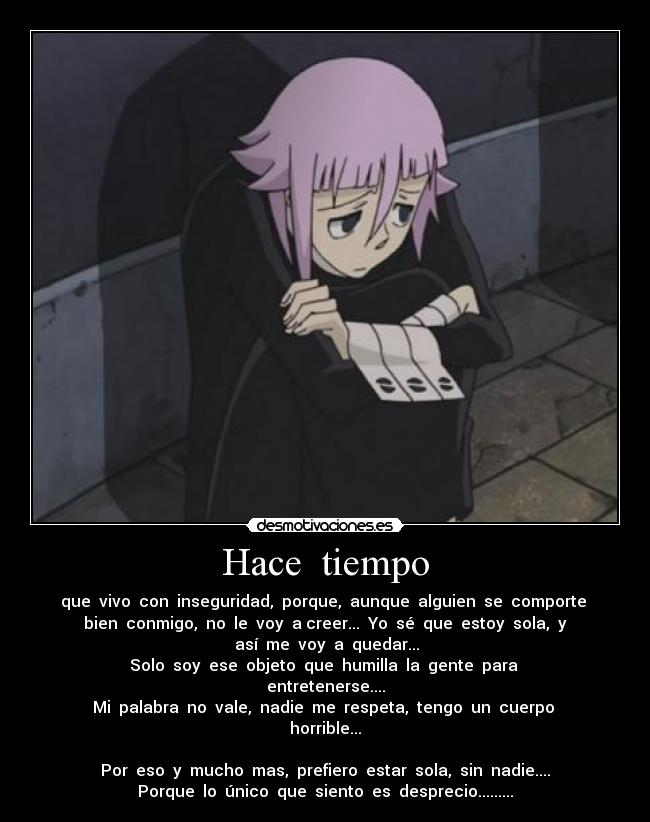 Hace tiempo - que vivo con inseguridad, porque, aunque alguien se comporte
bien conmigo, no le voy a creer... Yo sé que estoy sola, y
así me voy a quedar...
Solo soy ese objeto que humilla la gente para
entretenerse....
Mi palabra no vale, nadie me respeta, tengo un cuerpo
horrible...
Por eso y mucho mas, prefiero estar sola, sin nadie....
Porque lo único que siento es desprecio.........