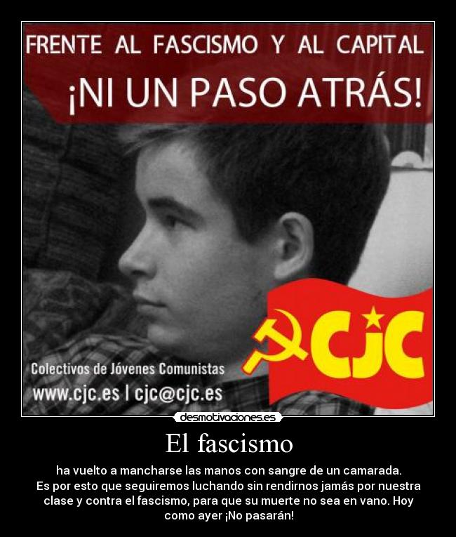 El fascismo - ha vuelto a mancharse las manos con sangre de un camarada.
Es por esto que seguiremos luchando sin rendirnos jamás por nuestra
clase y contra el fascismo, para que su muerte no sea en vano. Hoy
como ayer ¡No pasarán!