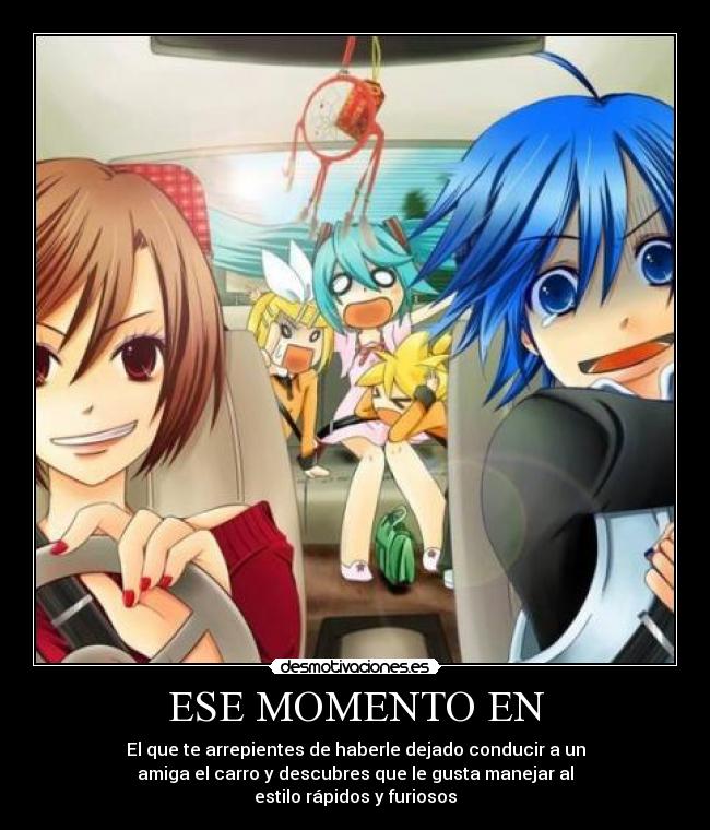 ESE MOMENTO EN - El que te arrepientes de haberle dejado conducir a un
amiga el carro y descubres que le gusta manejar al
estilo rápidos y furiosos