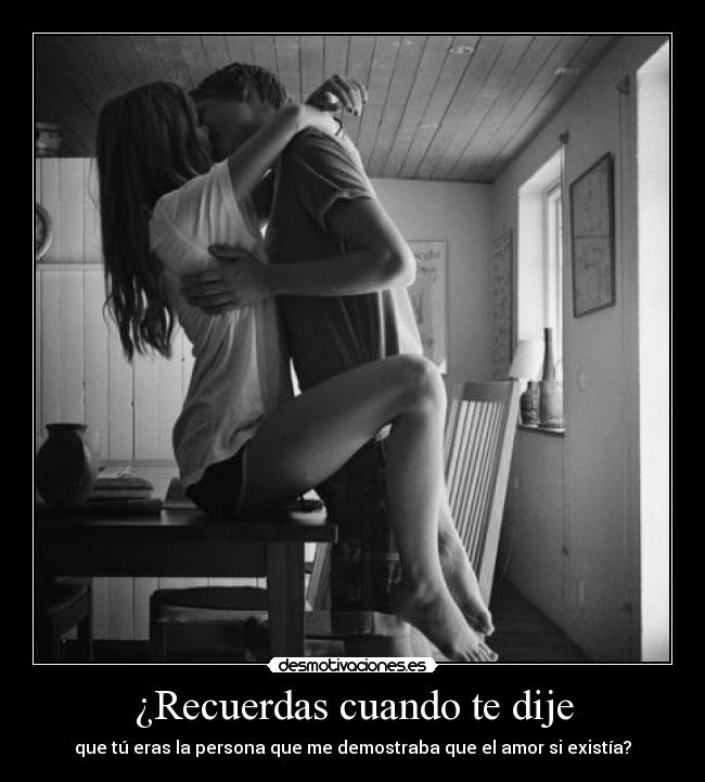 ¿Recuerdas cuando te dije - que tú eras la persona que me demostraba que el amor si existía?