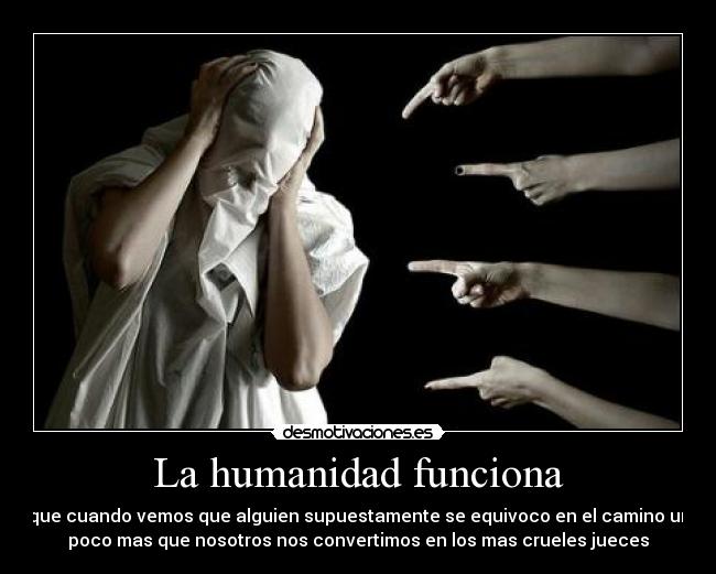La humanidad funciona - que cuando vemos que alguien supuestamente se equivoco en el camino un
poco mas que nosotros nos convertimos en los mas crueles jueces