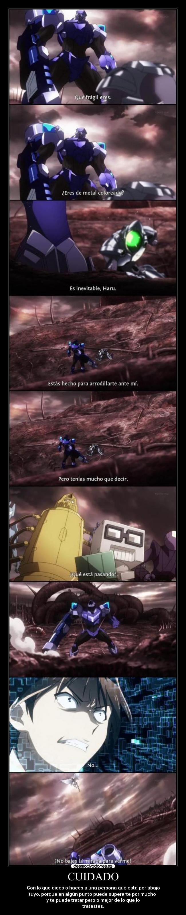 CUIDADO - Con lo que dices o haces a una persona que esta por abajo
tuyo, porque en algún punto puede superarte por mucho
y te puede tratar pero o mejor de lo que lo
tratastes.