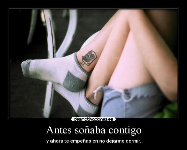 Antes soñaba contigo - y ahora te empeñas en no dejarme dormir.
