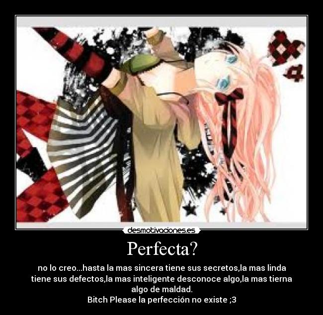 Perfecta? - no lo creo...hasta la mas sincera tiene sus secretos,la mas linda
tiene sus defectos,la mas inteligente desconoce algo,la mas tierna
algo de maldad.
Bitch Please la perfección no existe ;3