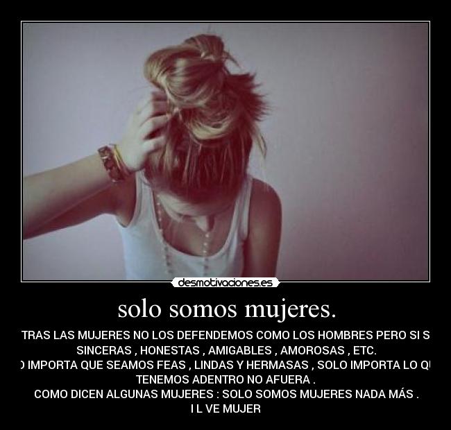 solo somos mujeres. - NOSOTRAS LAS MUJERES NO LOS DEFENDEMOS COMO LOS HOMBRES PERO SI SOMOS
SINCERAS , HONESTAS , AMIGABLES , AMOROSAS , ETC.
NO IMPORTA QUE SEAMOS FEAS , LINDAS Y HERMASAS , SOLO IMPORTA LO QUE
TENEMOS ADENTRO NO AFUERA .
COMO DICEN ALGUNAS MUJERES : SOLO SOMOS MUJERES NADA MÁS .
I L♥VE MUJER