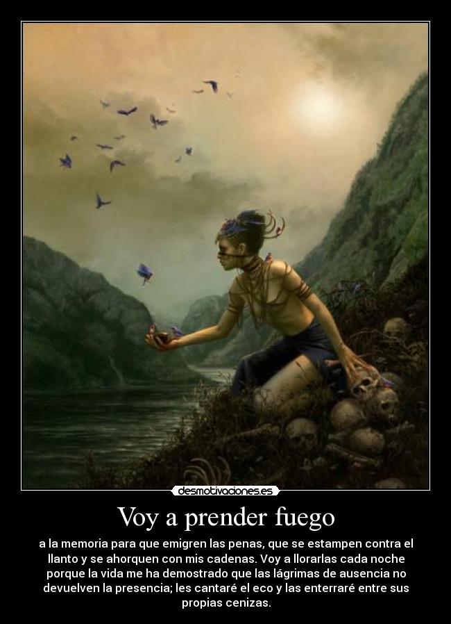 Voy a prender fuego - a la memoria para que emigren las penas, que se estampen contra el
llanto y se ahorquen con mis cadenas. Voy a llorarlas cada noche
porque la vida me ha demostrado que las lágrimas de ausencia no
devuelven la presencia; les cantaré el eco y las enterraré entre sus
propias cenizas.