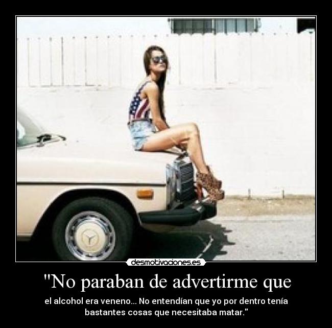 No paraban de advertirme que - el alcohol era veneno... No entendían que yo por dentro tenía
bastantes cosas que necesitaba matar.