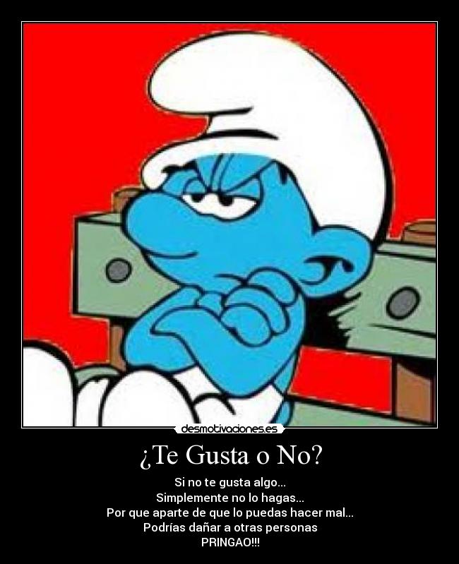 ¿Te Gusta o No? - Si no te gusta algo...
Simplemente no lo hagas...
Por que aparte de que lo puedas hacer mal...
Podrías dañar a otras personas
PRINGAO!!!