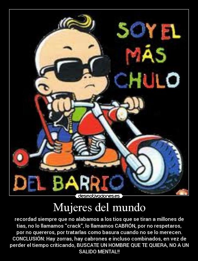 Mujeres del mundo - recordad siempre que no alabamos a los tios que se tiran a millones de
tias, no lo llamamos crack, lo llamamos CABRÓN, por no respetaros,
por no quereros, por tratarlas como basura cuando no se lo merecen.
CONCLUSIÓN: Hay zorras, hay cabrones e incluso combinados, en vez de
perder el tiempo criticando, BUSCATE UN HOMBRE QUE TE QUIERA, NO A UN
SALIDO MENTAL!!