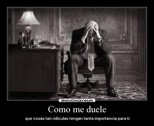 Como me duele - que cosas tan ridículas tengan tanta importancia para ti