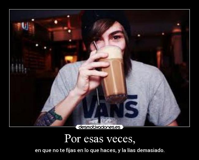 Por esas veces, - en que no te fijas en lo que haces, y la lías demasiado.