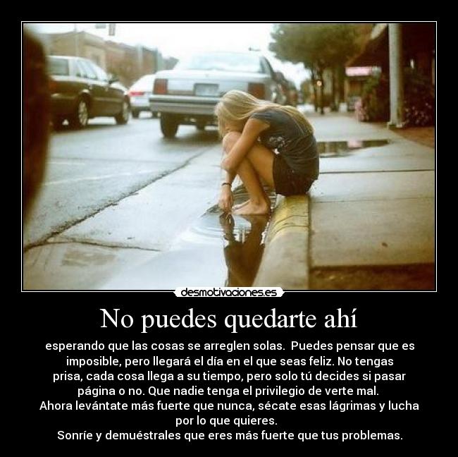 No puedes quedarte ahí - esperando que las cosas se arreglen solas.  Puedes pensar que es
imposible, pero llegará el día en el que seas feliz. No tengas
prisa, cada cosa llega a su tiempo, pero solo tú decides si pasar
página o no. Que nadie tenga el privilegio de verte mal. 
Ahora levántate más fuerte que nunca, sécate esas lágrimas y lucha
por lo que quieres.  
Sonríe y demuéstrales que eres más fuerte que tus problemas.