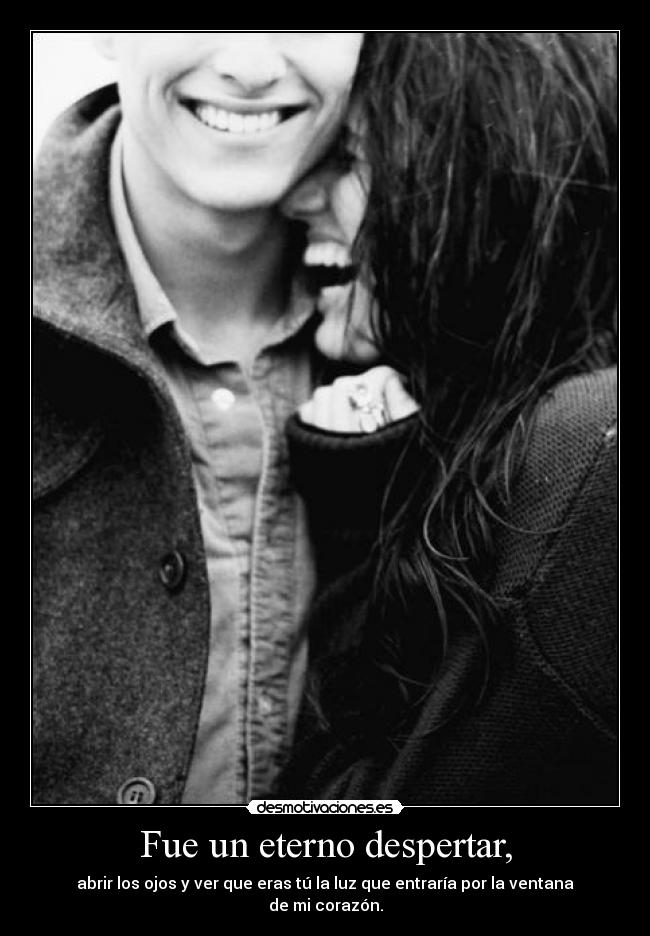Fue un eterno despertar, - abrir los ojos y ver que eras tú la luz que entraría por la ventana de mi corazón.