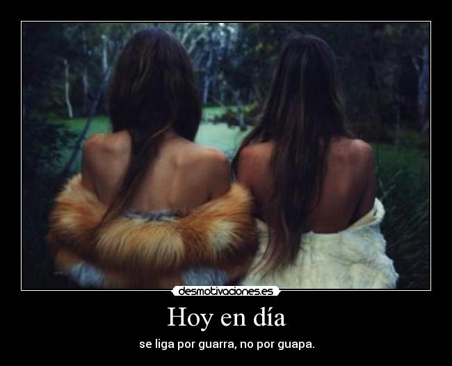 Hoy en día - se liga por guarra, no por guapa.