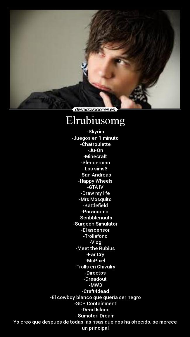 Elrubiusomg - -Skyrim
-Juegos en 1 minuto
-Chatroulette
-Ju-On
-Minecraft
-Slenderman
-Los sims3
-San Andreas
-Happy Wheels
-GTA IV
-Draw my life
-Mrs Mosquito
-Battlefield
-Paranormal
-Scribblenauts
-Surgeon Simulator
-El ascensor
-Trollefono
-Vlog
-Meet the Rubius
-Far Cry
-McPixel
-Trolls en Chivalry
-Directos
-Dreadout
-MW3
-Craft4dead
-El cowboy blanco que quería ser negro
-SCP Containment
-Dead Island
-Sumotori Dream
Yo creo que despues de todas las risas que nos ha ofrecido, se merece un principal