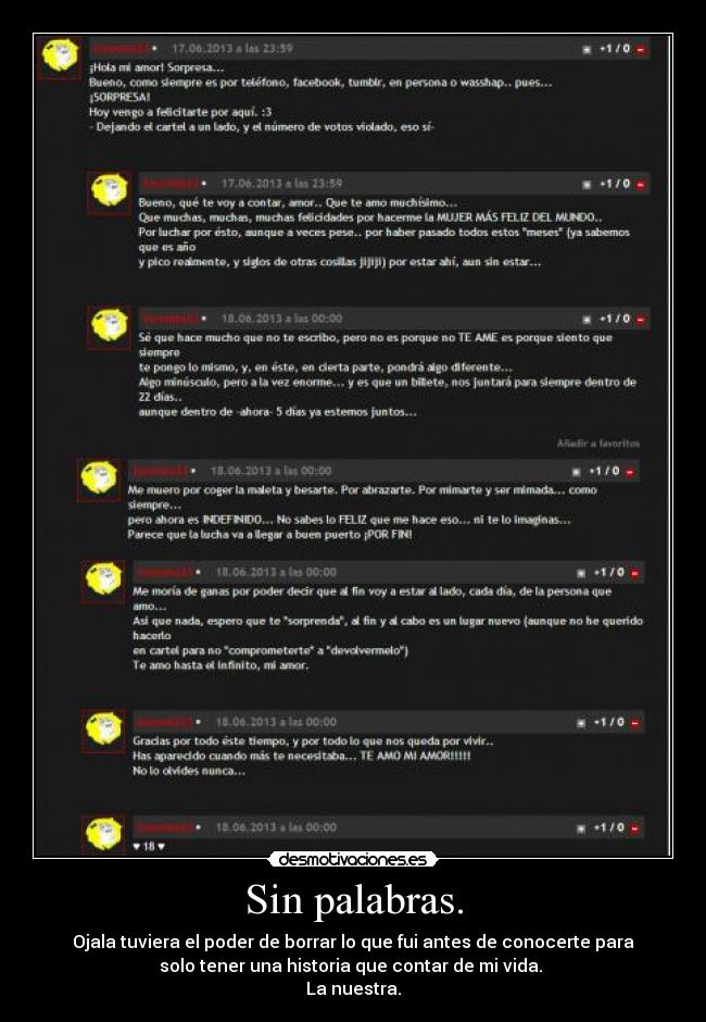 Sin palabras. - Ojala tuviera el poder de borrar lo que fui antes de conocerte para
solo tener una historia que contar de mi vida. 
La nuestra.