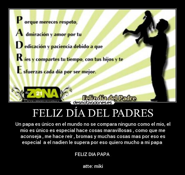 FELIZ DÍA DEL PADRES - Un papa es único en el mundo no se compara ninguno como el mio, el
mio es único es especial hace cosas maravillosas , como que me
aconseja , me hace reír , bromas y muchas cosas mas por eso es
especial a el nadien le supera por eso quiero mucho a mi papa
FELIZ DIA PAPA
atte: miki