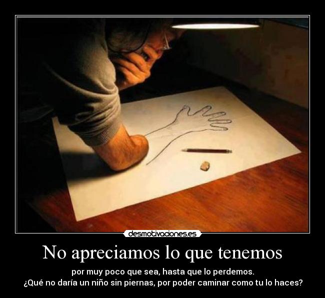 No apreciamos lo que tenemos - por muy poco que sea, hasta que lo perdemos.
¿Qué no daría un niño sin piernas, por poder caminar como tu lo haces?