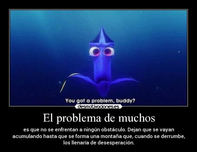 El problema de muchos - es que no se enfrentan a ningún obstáculo. Dejan que se vayan
acumulando hasta que se forma una montaña que, cuando se derrumbe,
los llenaría de desesperación.