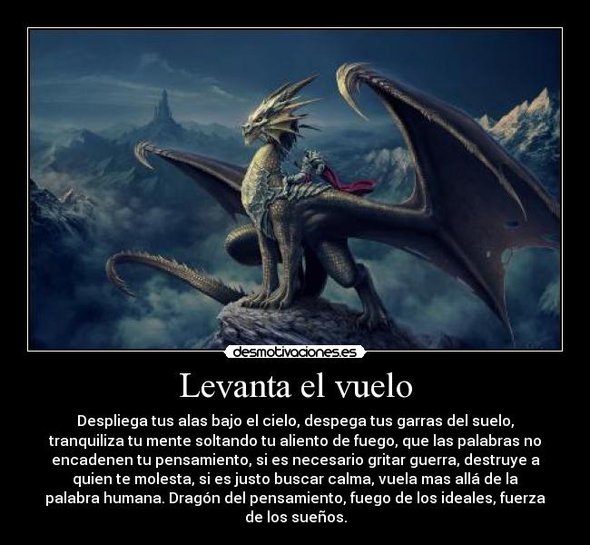 Levanta el vuelo - Despliega tus alas bajo el cielo, despega tus garras del suelo,
tranquiliza tu mente soltando tu aliento de fuego, que las palabras no
encadenen tu pensamiento, si es necesario gritar guerra, destruye a
quien te molesta, si es justo buscar calma, vuela mas allá de la
palabra humana. Dragón del pensamiento, fuego de los ideales, fuerza
de los sueños.