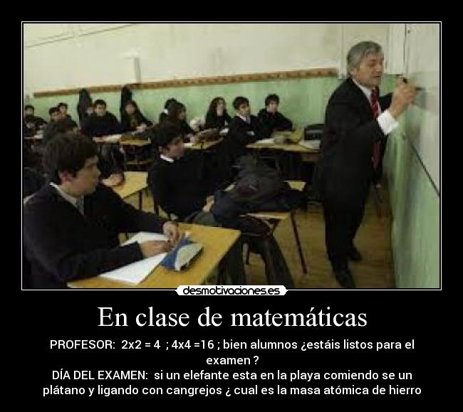 En clase de matemáticas - PROFESOR:  2x2 = 4  ; 4x4 =16 ; bien alumnos ¿estáis listos para el
examen ?
DÍA DEL EXAMEN:  si un elefante esta en la playa comiendo se un
plátano y ligando con cangrejos ¿ cual es la masa atómica de hierro