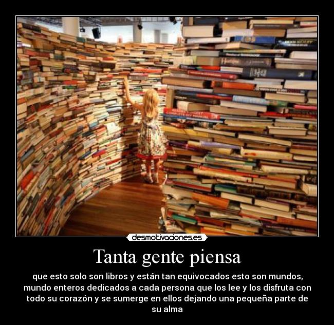Tanta gente piensa - que esto solo son libros y están tan equivocados esto son mundos,
mundo enteros dedicados a cada persona que los lee y los disfruta con
todo su corazón y se sumerge en ellos dejando una pequeña parte de
su alma