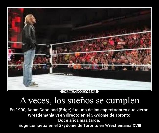 A veces, los sueños se cumplen - En 1990, Adam Copeland (Edge) fue uno de los espectadores que vieron
Wrestlemania VI en directo en el Skydome de Toronto.
Doce años más tarde,
Edge competía en el Skydome de Toronto en Wrestlemania XVIII