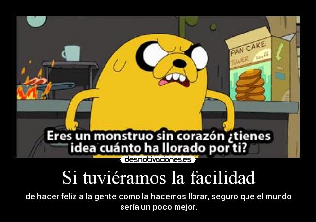 Si tuviéramos la facilidad - de hacer feliz a la gente como la hacemos llorar, seguro que el mundo
sería un poco mejor.