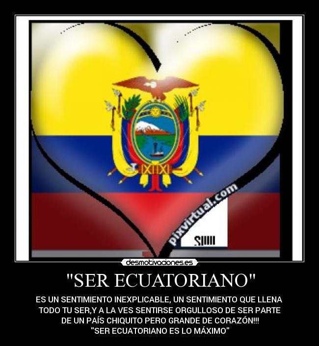 SER ECUATORIANO - ES UN SENTIMIENTO INEXPLICABLE, UN SENTIMIENTO QUE LLENA
TODO TU SER,Y A LA VES SENTIRSE ORGULLOSO DE SER PARTE
DE UN PAÍS CHIQUITO PERO GRANDE DE CORAZÓN!!!
SER ECUATORIANO ES LO MÁXIMO