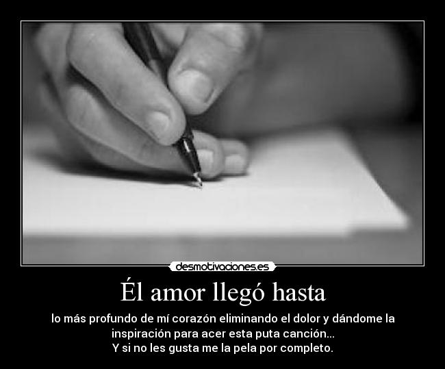Él amor llegó hasta - lo más profundo de mí corazón eliminando el dolor y dándome la
inspiración para acer esta puta canción...
Y si no les gusta me la pela por completo.