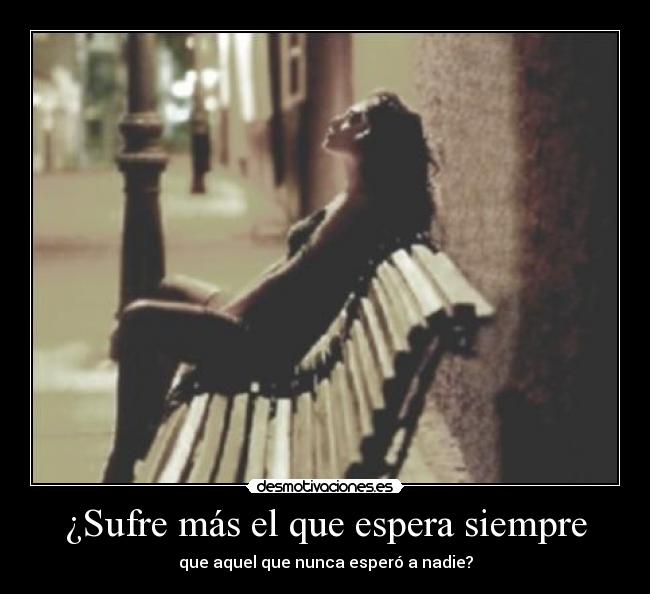 ¿Sufre más el que espera siempre - que aquel que nunca esperó a nadie?