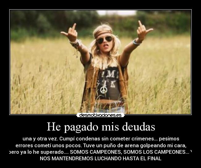 He pagado mis deudas - una y otra vez. Cumpí condenas sin cometer crimenes... pesimos
errores cometí unos pocos. Tuve un puño de arena golpeando mi cara,
pero ya lo he superado.... SOMOS CAMPEONES, SOMOS LOS CAMPEONES... Y
NOS MANTENDREMOS LUCHANDO HASTA EL FINAL