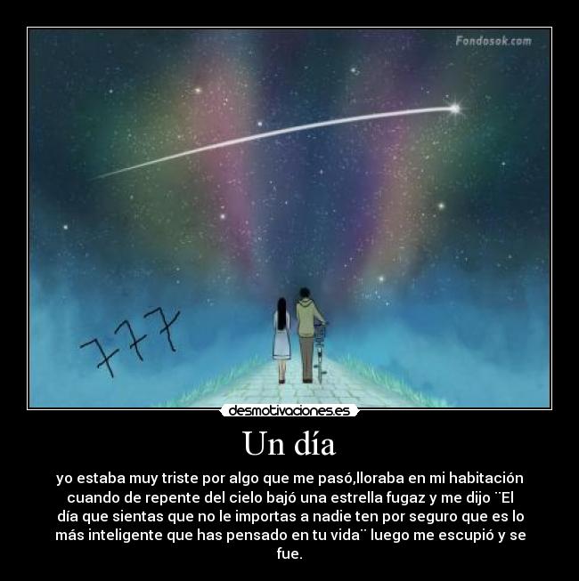 Un día - yo estaba muy triste por algo que me pasó,lloraba en mi habitación
cuando de repente del cielo bajó una estrella fugaz y me dijo ¨El
día que sientas que no le importas a nadie ten por seguro que es lo
más inteligente que has pensado en tu vida¨ luego me escupió y se
fue.