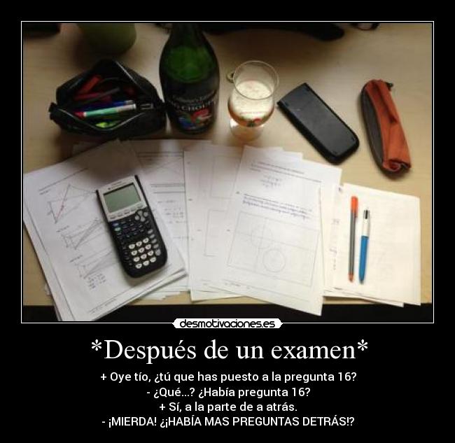*Después de un examen* - + Oye tío, ¿tú que has puesto a la pregunta 16?
- ¿Qué...? ¿Había pregunta 16?
+ Sí, a la parte de a atrás.
- ¡MIERDA! ¿¡HABÍA MAS PREGUNTAS DETRÁS!?