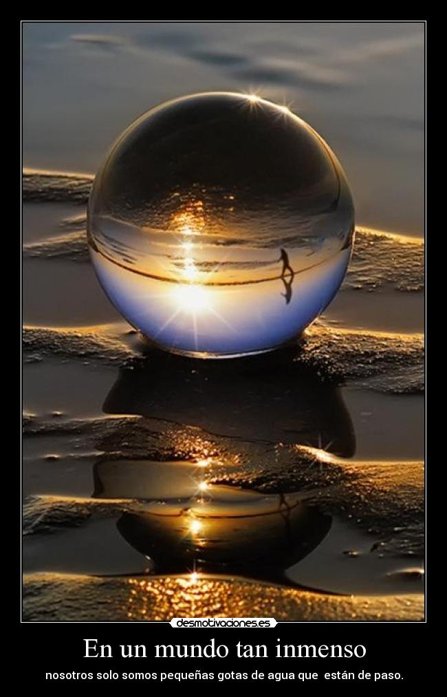 En un mundo tan inmenso - nosotros solo somos pequeñas gotas de agua que  están de paso.