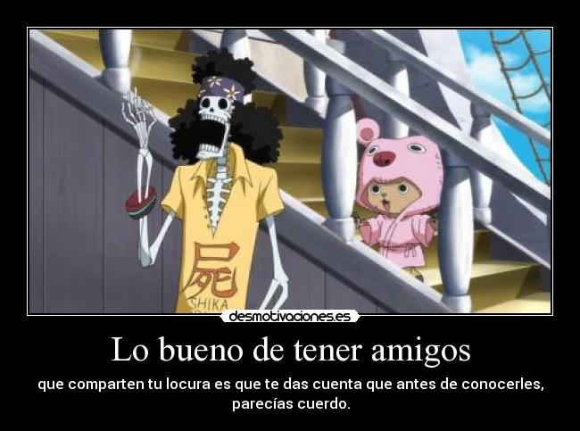 Lo bueno de tener amigos - que comparten tu locura es que te das cuenta que antes de conocerles,
parecías cuerdo.