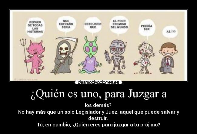 ¿Quién es uno, para Juzgar a - los demás? 
No hay más que un solo Legislador y Juez, aquel que puede salvar y destruir. 
Tú, en cambio, ¿Quién eres para juzgar a tu prójimo?