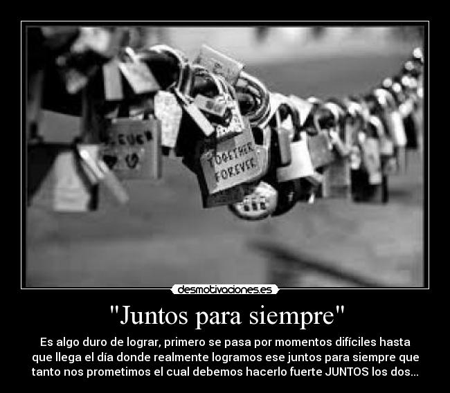 Juntos para siempre - Es algo duro de lograr, primero se pasa por momentos difíciles hasta
que llega el día donde realmente logramos ese juntos para siempre que
tanto nos prometimos el cual debemos hacerlo fuerte JUNTOS los dos...