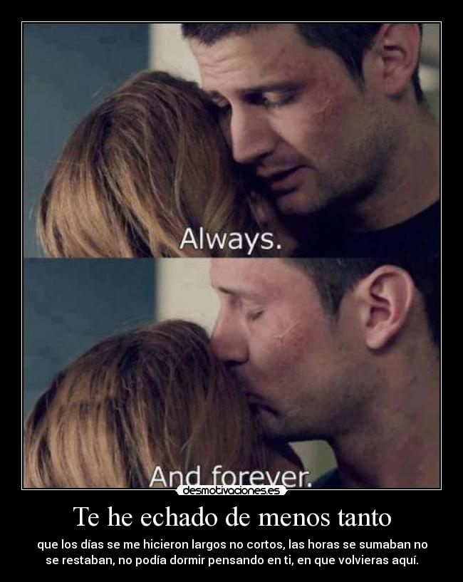 Te he echado de menos tanto - que los días se me hicieron largos no cortos, las horas se sumaban no
se restaban, no podía dormir pensando en ti, en que volvieras aquí.